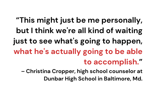 “This might just be me personally, but I think we're all kind of waiting just to see what's going to happen, what he's actually going to be able to accomplish.”– Christina Cropper, high school counselor at Dunbar High School in Baltimore, Md.