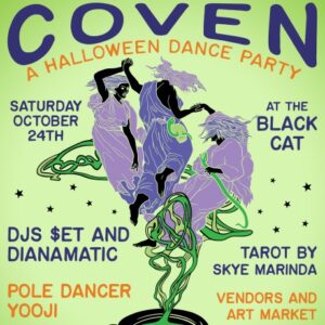 A poster reading: Coven. A Halloween Dance Party. Saturday, October 24th at the Black Cat. DJs $et and Dianamatic. Pole Dancer Yooji. Tarot by Skye Marinda. Vendors and Art Market.